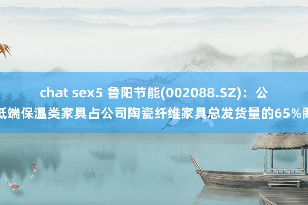 chat sex5 鲁阳节能(002088.SZ)：公司低端保温类家具占公司陶瓷纤维家具总发货量的65%阁下