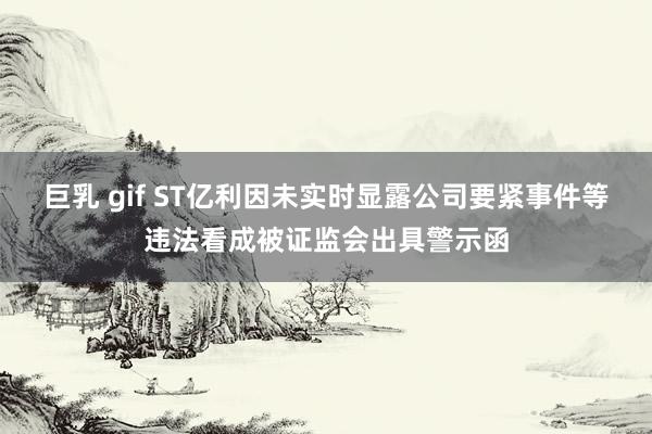 巨乳 gif ST亿利因未实时显露公司要紧事件等违法看成被证监会出具警示函