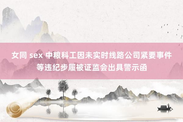 女同 sex 中粮科工因未实时线路公司紧要事件等违纪步履被证监会出具警示函