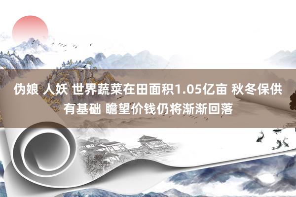 伪娘 人妖 世界蔬菜在田面积1.05亿亩 秋冬保供有基础 瞻望价钱仍将渐渐回落