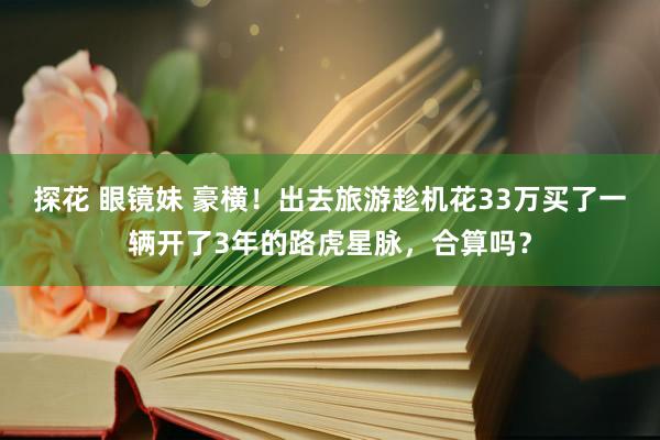 探花 眼镜妹 豪横！出去旅游趁机花33万买了一辆开了3年的路虎星脉，合算吗？