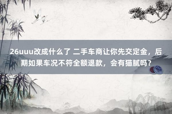 26uuu改成什么了 二手车商让你先交定金，后期如果车况不符全额退款，会有猫腻吗？