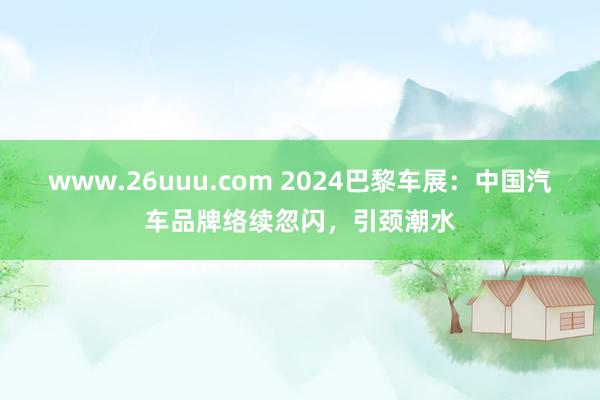 www.26uuu.com 2024巴黎车展：中国汽车品牌络续忽闪，引颈潮水