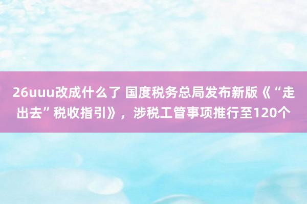 26uuu改成什么了 国度税务总局发布新版《“走出去”税收指引》，涉税工管事项推行至120个