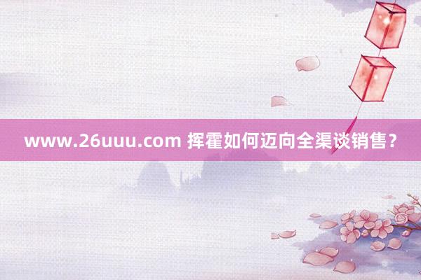 www.26uuu.com 挥霍如何迈向全渠谈销售？