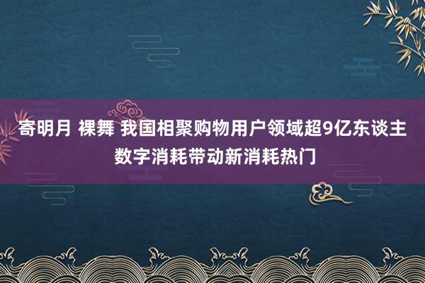 寄明月 裸舞 我国相聚购物用户领域超9亿东谈主 数字消耗带动新消耗热门