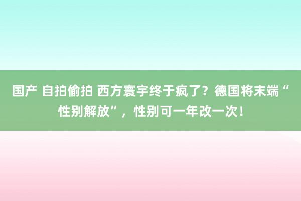 国产 自拍偷拍 西方寰宇终于疯了？德国将末端“性别解放”，性别可一年改一次！