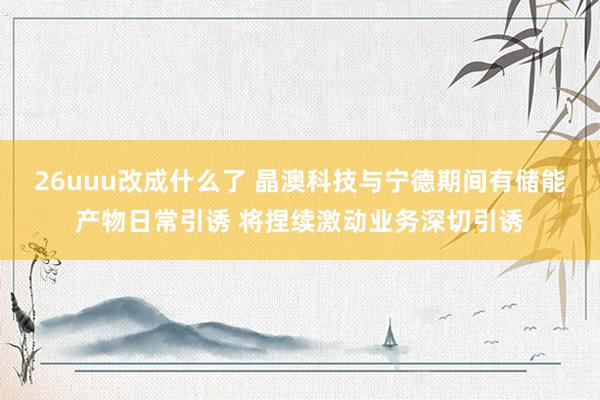 26uuu改成什么了 晶澳科技与宁德期间有储能产物日常引诱 将捏续激动业务深切引诱