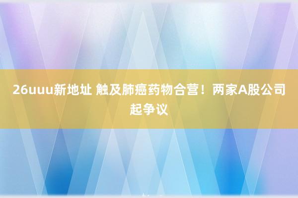 26uuu新地址 触及肺癌药物合营！两家A股公司起争议