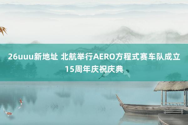 26uuu新地址 北航举行AERO方程式赛车队成立15周年庆祝庆典