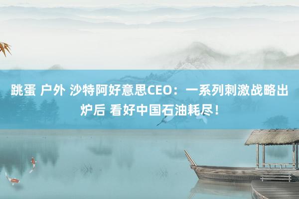 跳蛋 户外 沙特阿好意思CEO：一系列刺激战略出炉后 看好中国石油耗尽！