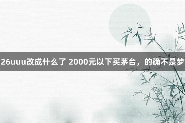 26uuu改成什么了 2000元以下买茅台，的确不是梦