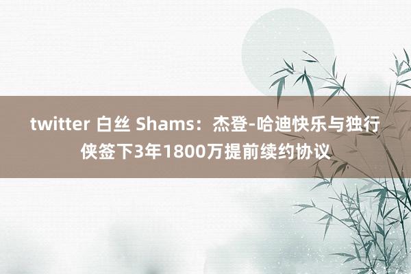 twitter 白丝 Shams：杰登-哈迪快乐与独行侠签下3年1800万提前续约协议