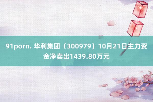 91porn. 华利集团（300979）10月21日主力资金净卖出1439.80万元