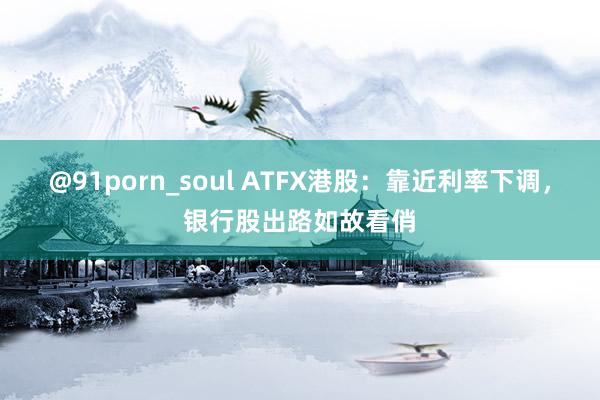 @91porn_soul ATFX港股：靠近利率下调，银行股出路如故看俏