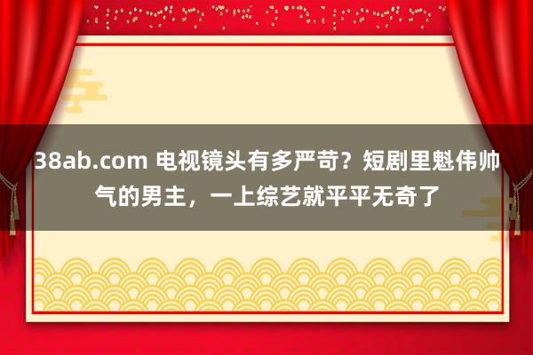 38ab.com 电视镜头有多严苛？短剧里魁伟帅气的男主，一上综艺就平平无奇了