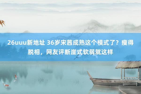 26uuu新地址 36岁宋茜成熟这个模式了？瘦得脱相，网友评断崖式软弱就这样