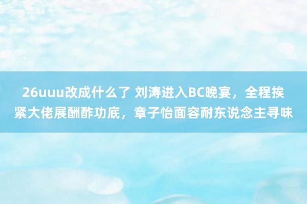 26uuu改成什么了 刘涛进入BC晚宴，全程挨紧大佬展酬酢功底，章子怡面容耐东说念主寻味