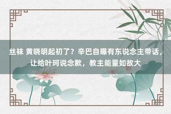 丝袜 黄晓明起初了？辛巴自曝有东说念主带话，让给叶珂说念歉，教主能量如故大