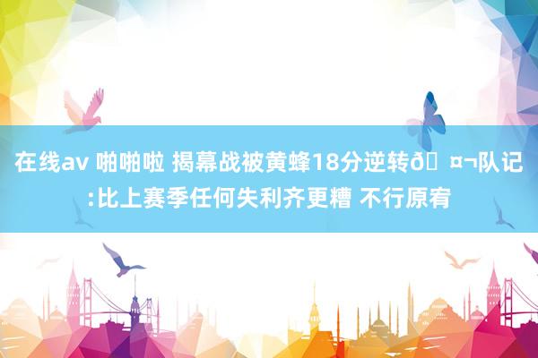 在线av 啪啪啦 揭幕战被黄蜂18分逆转🤬队记:比上赛季任何失利齐更糟 不行原宥