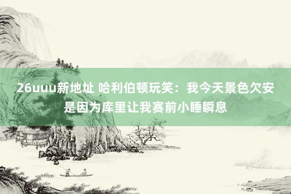 26uuu新地址 哈利伯顿玩笑：我今天景色欠安是因为库里让我赛前小睡瞬息