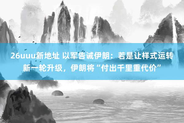 26uuu新地址 以军告诫伊朗：若是让样式运转新一轮升级，伊朗将“付出千里重代价”