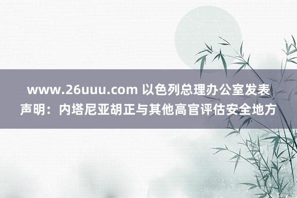 www.26uuu.com 以色列总理办公室发表声明：内塔尼亚胡正与其他高官评估安全地方