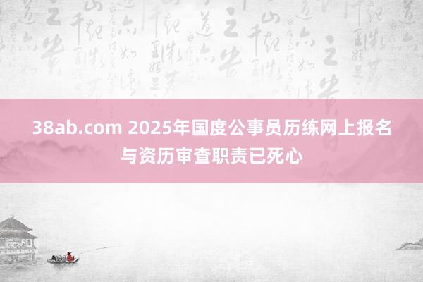 38ab.com 2025年国度公事员历练网上报名与资历审查职责已死心