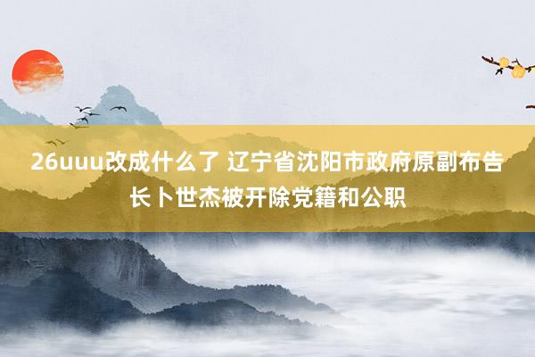 26uuu改成什么了 辽宁省沈阳市政府原副布告长卜世杰被开除党籍和公职