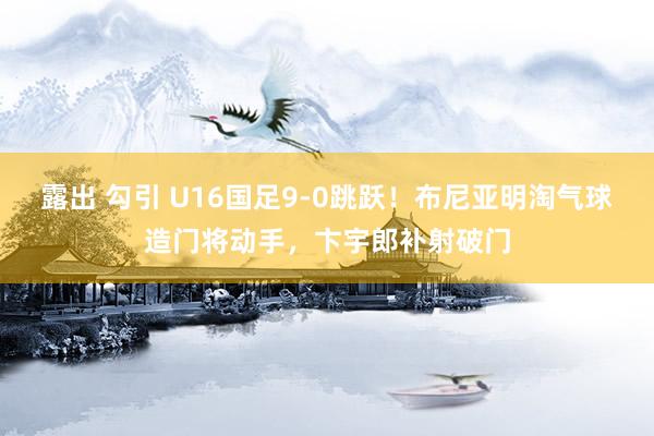 露出 勾引 U16国足9-0跳跃！布尼亚明淘气球造门将动手，卞宇郎补射破门