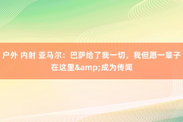 户外 内射 亚马尔：巴萨给了我一切，我但愿一辈子在这里&成为传闻