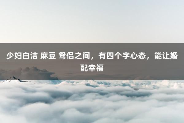 少妇白洁 麻豆 鸳侣之间，有四个字心态，能让婚配幸福