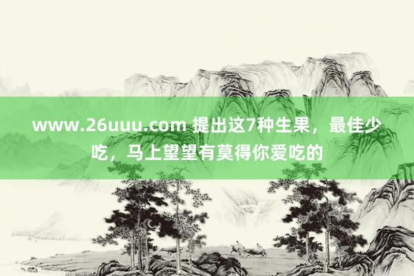 www.26uuu.com 提出这7种生果，最佳少吃，马上望望有莫得你爱吃的