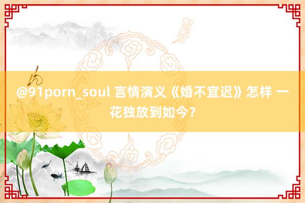 @91porn_soul 言情演义《婚不宜迟》怎样 一花独放到如今？