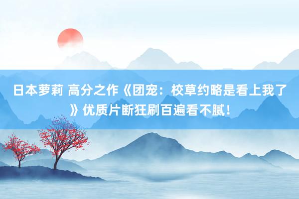 日本萝莉 高分之作《团宠：校草约略是看上我了》优质片断狂刷百遍看不腻！