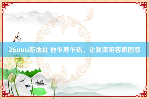 26uuu新地址 他乍寒乍热，让我深陷容貌困惑