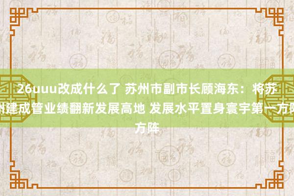 26uuu改成什么了 苏州市副市长顾海东：将苏州建成管业绩翻新发展高地 发展水平置身寰宇第一方阵