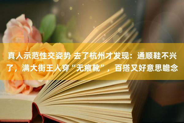 真人示范性交姿势 去了杭州才发现：通顺鞋不兴了，满大街王人穿“无痕靴”，百搭又好意思瞻念