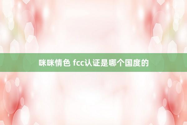 咪咪情色 fcc认证是哪个国度的