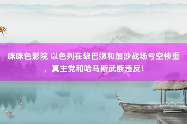 咪咪色影院 以色列在黎巴嫩和加沙战场亏空惨重，真主党和哈马斯武断违反！