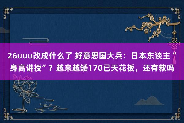 26uuu改成什么了 好意思国大兵：日本东谈主“身高讲授”？越来越矮170已天花板，还有救吗