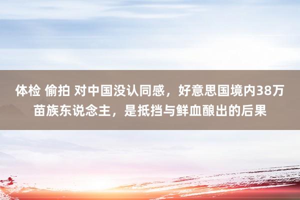 体检 偷拍 对中国没认同感，好意思国境内38万苗族东说念主，是抵挡与鲜血酿出的后果