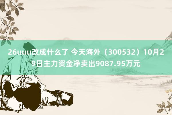 26uuu改成什么了 今天海外（300532）10月29日主力资金净卖出9087.95万元