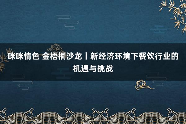 咪咪情色 金梧桐沙龙丨新经济环境下餐饮行业的机遇与挑战