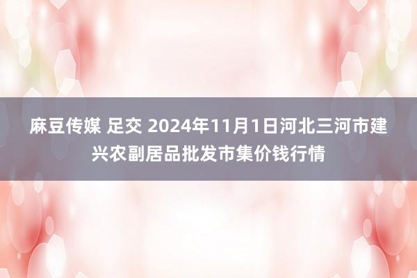 麻豆传媒 足交 2024年11月1日河北三河市建兴农副居品批发市集价钱行情