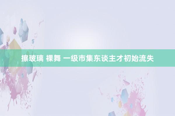 擦玻璃 裸舞 一级市集东谈主才初始流失