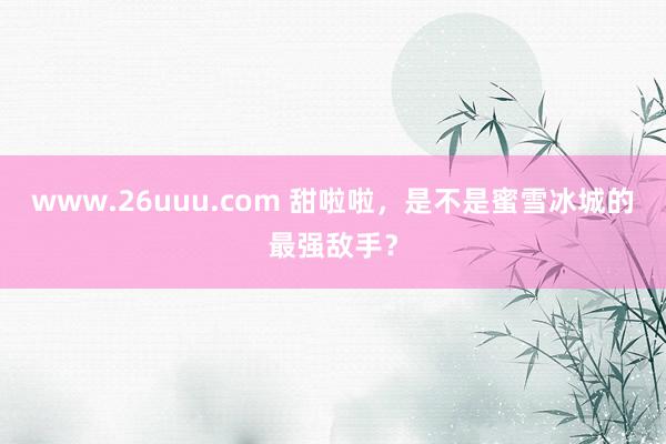 www.26uuu.com 甜啦啦，是不是蜜雪冰城的最强敌手？