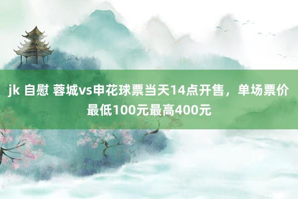 jk 自慰 蓉城vs申花球票当天14点开售，单场票价最低100元最高400元