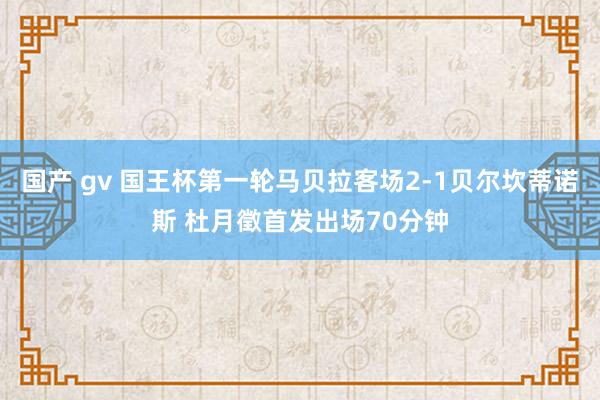 国产 gv 国王杯第一轮马贝拉客场2-1贝尔坎蒂诺斯 杜月徵首发出场70分钟