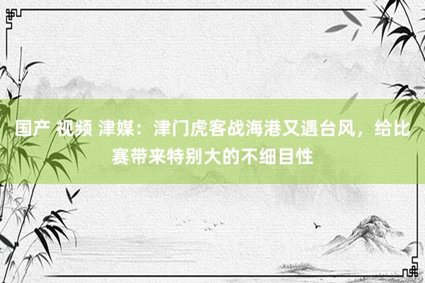 国产 视频 津媒：津门虎客战海港又遇台风，给比赛带来特别大的不细目性